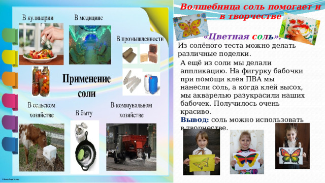 Волшебница соль помогает и в творчестве «Цветная с о л ь ». Из солёного теста можно делать различные поделки. А ещё из соли мы делали аппликацию. На фигурку бабочки при помощи клея ПВА мы нанесли соль, а когда клей высох, мы акварелью разукрасили наших бабочек. Получилось очень красиво. Вывод: соль можно использовать в творчестве. 