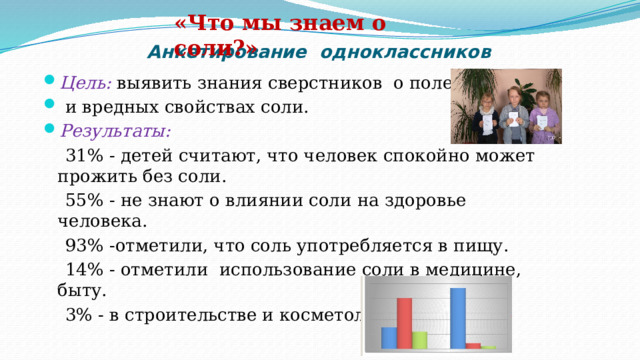 «Что мы знаем о соли?» Анкетирование одноклассников Цель: выявить знания сверстников о полезных  и вредных свойствах соли.  Результаты:  31% - детей считают, что человек спокойно может прожить без соли.  55% - не знают о влиянии соли на здоровье человека.  93% -отметили, что соль употребляется в пищу.  14% - отметили использование соли в медицине, быту.  3% - в строительстве и косметологии. 