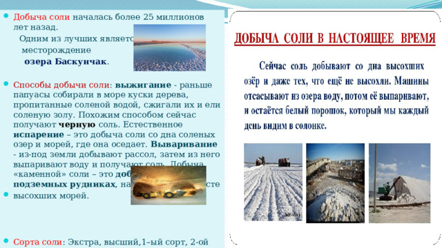 Добыча соли началась более 25 миллионов лет назад.  Одним из лучших является  месторождение  озера Баскунчак . Способы добычи соли : выжигание - раньше папуасы собирали в море куски дерева, пропитанные соленой водой, сжигали их и ели соленую золу. Похожим способом сейчас получают черную соль. Естественное испарение – это добыча соли со дна соленых озер и морей, где она оседает. Вываривание - из-под земли добывают рассол, затем из него выпаривают воду и получают соль. Добыча «каменной» соли – это добыча соли в подземных рудниках , находящихся на месте высохших морей. Сорта соли : Экстра, высший,1–ый сорт, 2-ой сорт.   