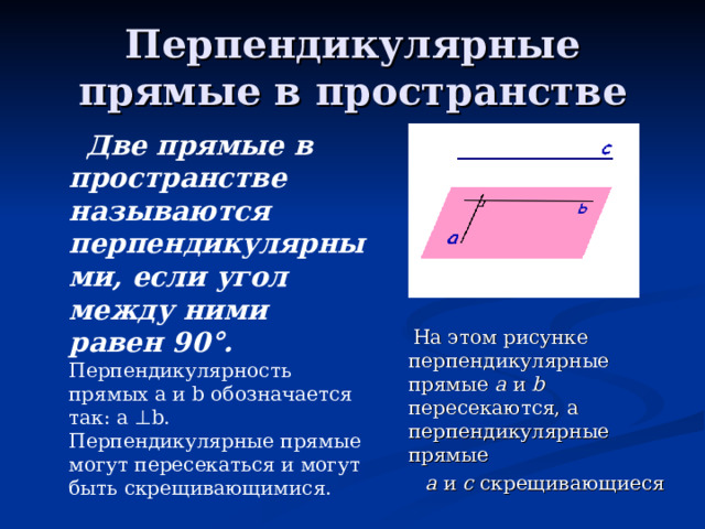 Перпендикулярные прямые в пространстве  Две прямые в пространстве называются перпендикулярными, если угол между ними равен 90 ° .  Перпендикулярность прямых а и b обозначается так: а ⊥ b . Перпендикулярные прямые могут пересекаться и могут быть скрещивающимися.  На этом рисунке перпендикулярные прямые а и b пересекаются, а перпендикулярные прямые  а и с скрещивающиеся 