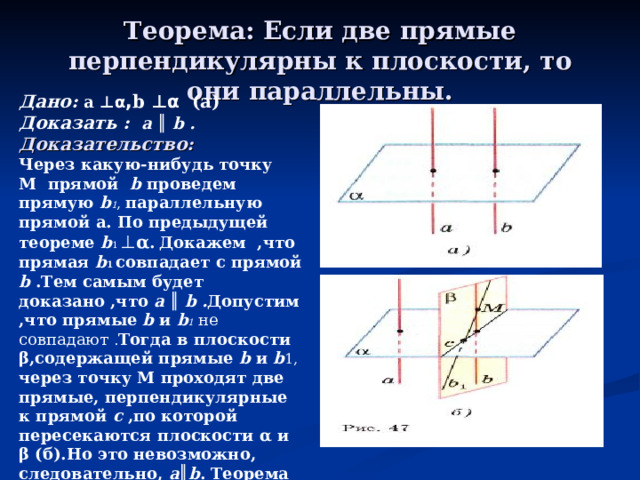 Теорема: Если две прямые перпендикулярны к плоскости, то они параллельны. Дано: a ⊥ α , b  ⊥ α  (а) Доказать :   a  ║  b . Доказательство: Через какую-нибудь точку M прямой b проведем прямую b 1 , параллельную прямой a . По предыдущей теореме b 1 ⊥ α .  Докажем ,что прямая b 1 совпадает с прямой b  .Тем самым будет доказано ,что a  ║  b . Допустим ,что прямые b и b 1  не совпадают . Тогда в плоскости β ,содержащей прямые  b и b 1, через точку М проходят две прямые, перпендикулярные к прямой c  ,по которой пересекаются плоскости α и β (б).Но это невозможно, следовательно, a ║ b . Теорема доказана.  