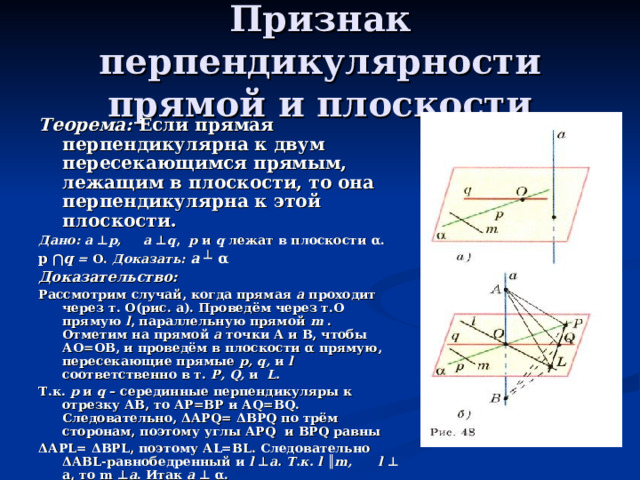 Признак перпендикулярности прямой и плоскости Теорема: Если прямая перпендикулярна к двум пересекающимся прямым, лежащим в плоскости, то она перпендикулярна к этой плоскости. Дано:  а ⊥ р, а ⊥ q , р и  q  лежат в плоскости α . р  ⋂ q  =  О. Доказать:  а ┴ α Доказательство: Рассмотрим случай, когда прямая а проходит через т. О(рис. а). Проведём через т.О прямую l , параллельную прямой m . Отметим на прямой а точки А и В, чтобы АО=ОВ, и проведём в плоскости α прямую, пересекающие прямые р, q, и  l  соответственно в т. Р, Q , и L . Т.к. р и q – серединные перпендикуляры к отрезку АВ, то АР=ВР и А Q =В Q . Следовательно, Δ АР Q = Δ ВР Q по трём сторонам, поэтому углы АР Q и ВР Q равны Δ АР L = Δ ВР L , поэтому А L = BL . Следовательно Δ АВ L -равнобедренный и l ⊥ а. Т.к. l ║ m,  l ⊥ а, то m ⊥ а . Итак а  ⊥  α . Рассмотрим случай, когда прямая а не проходит через т.О. Проведём через т.О прямую а , а 1 ║ а. По лемме а 1  ⊥  р и а 1  ⊥  q , поэтому а 1  ⊥  α . Отсюда, а  ⊥  α .  Теорема доказана.  