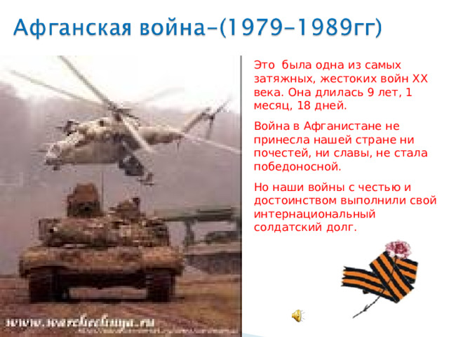 Это была одна из самых затяжных, жестоких войн XX века. Она длилась 9 лет, 1 месяц, 18 дней. Война в Афганистане не принесла нашей стране ни почестей, ни славы, не стала победоносной. Но наши войны с честью и достоинством выполнили свой интернациональный солдатский долг. 