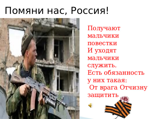 Помяни нас, Россия! Получают мальчики повестки И уходят мальчики служить. Есть обязанность у них такая:  От врага Отчизну защитить 