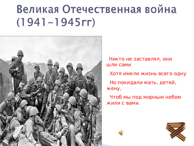  Никто не заставлял, они шли сами  Хотя имели жизнь всего одну  Но покидали мать, детей, жену,  Чтоб мы под мирным небом жили с вами. 