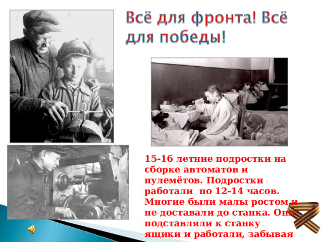 15-16 летние подростки на сборке автоматов и пулемётов. Подростки работали по 12-14 часов. Многие были малы ростом и не доставали до станка. Они подставляли к станку ящики и работали, забывая про  сон и отдых. 