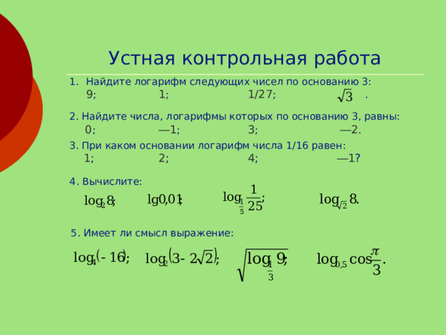 Устная контрольная работа Найдите логарифм следующих чисел по основанию 3:  9 ;   1 ;   1/27 ;   . 2. Найдите числа, логарифмы которых по основанию 3, равны:  0 ;   ―1 ;   3 ;    ―2 . 3. При каком основании логарифм числа 1/16 равен:  1 ;   2 ;   4 ;   ―1 ? 4. Вычислите: 5. Имеет ли смысл выражение: 