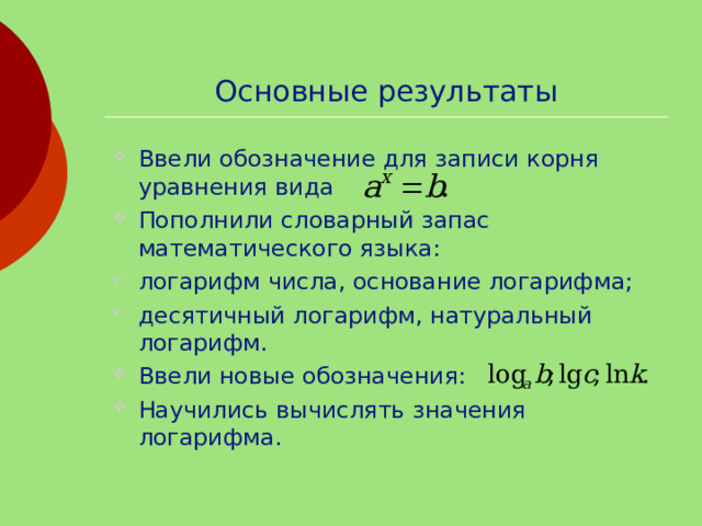 Основные результаты Ввели обозначение для записи корня уравнения вида Пополнили словарный запас математического языка: логарифм числа, основание логарифма; десятичный логарифм, натуральный логарифм. Ввели новые обозначения: Научились вычислять значения логарифма. 