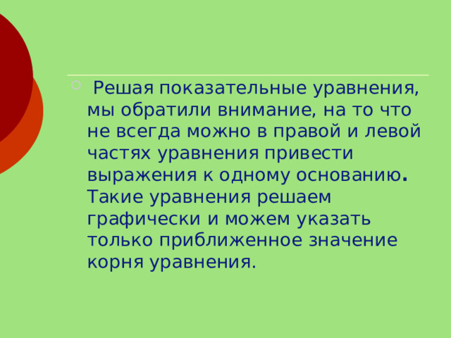  Решая показательные уравнения, мы обратили внимание, на то что не всегда можно в правой и левой частях уравнения привести выражения к одному основанию . Такие уравнения решаем графически и можем указать только приближенное значение корня уравнения.  