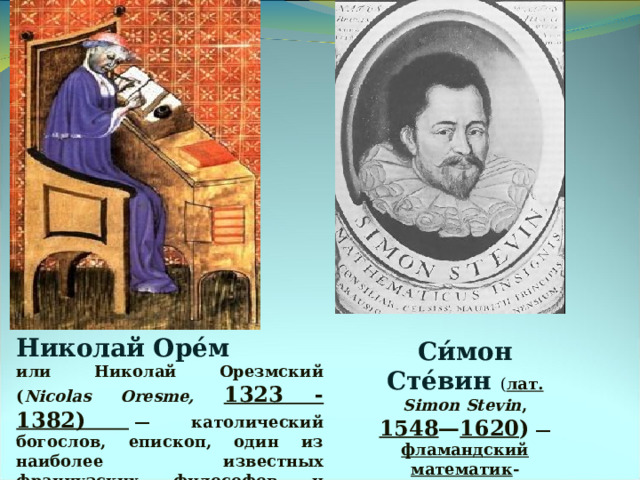 Николай Оре́м или Николай Орезмский ( Nicolas Oresme, 1323 - 1382)  — католический богослов, епископ, один из наиболее известных французских философов и учёных XIV в. Си́мон Сте́вин ( лат. Simon Stevin , 1548 — 1620 )  — фламандский  математик -универсал, инженер . 