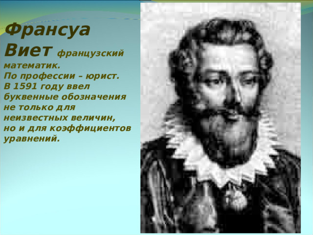 Франсуа Виет французский математик. По профессии – юрист. В 1591 году ввел буквенные обозначения не только для неизвестных величин, но и для коэффициентов уравнений.    