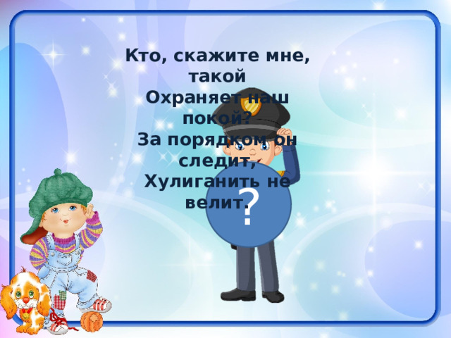 Кто, скажите мне, такой Охраняет наш покой? За порядком он следит, Хулиганить не велит. ? 