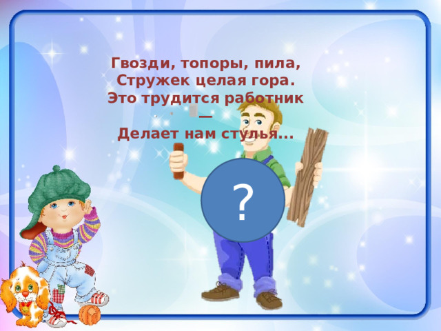 Гвозди, топоры, пила, Стружек целая гора. Это трудится работник — Делает нам стулья... ? 