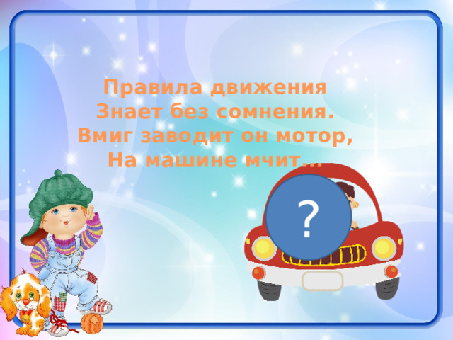  Правила движения Знает без сомнения. Вмиг заводит он мотор, На машине мчит... ? 