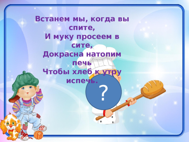Встанем мы, когда вы спите, И муку просеем в сите, Докрасна натопим печь Чтобы хлеб к утру испечь. ? 