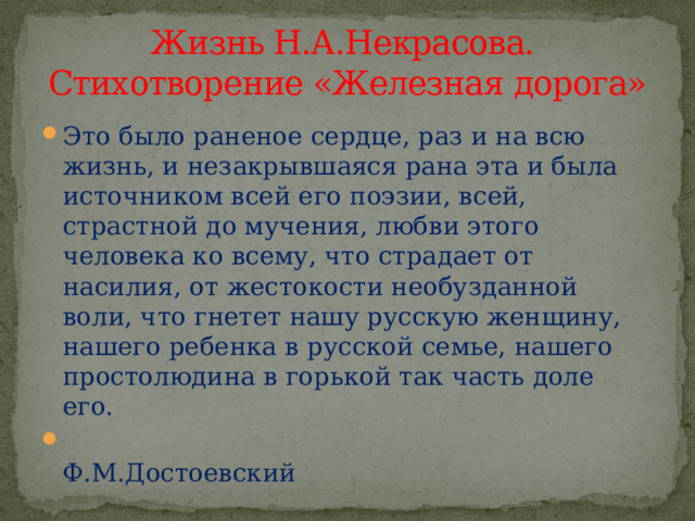 Жизнь Н.А.Некрасова.  Стихотворение «Железная дорога» Это было раненое сердце, раз и на всю жизнь, и незакрывшаяся рана эта и была источником всей его поэзии, всей, страстной до мучения, любви этого человека ко всему, что страдает от насилия, от жестокости необузданной воли, что гнетет нашу русскую женщину, нашего ребенка в русской семье, нашего простолюдина в горькой так часть доле его.  Ф.М.Достоевский 