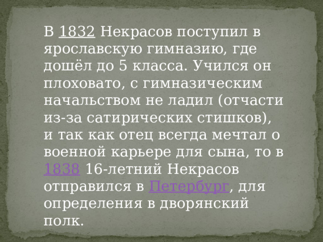 В 1832 Некрасов поступил в ярославскую гимназию, где дошёл до 5 класса. Учился он плоховато, с гимназическим начальством не ладил (отчасти из-за сатирических стишков), и так как отец всегда мечтал о военной карьере для сына, то в 1838 16-летний Некрасов отправился в Петербург , для определения в дворянский полк. 