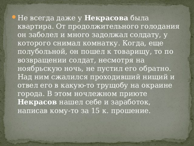 Не всегда даже у Некрасова была квартира. От продолжительного голодания он заболел и много задолжал солдату, у которого снимал комнатку. Когда, еще полубольной, он пошел к товарищу, то по возвращении солдат, несмотря на ноябрьскую ночь, не пустил его обратно. Над ним сжалился проходивший нищий и отвел его в какую-то трущобу на окраине города. В этом ночлежном приюте Некрасов нашел себе и заработок, написав кому-то за 15 к. прошение. 