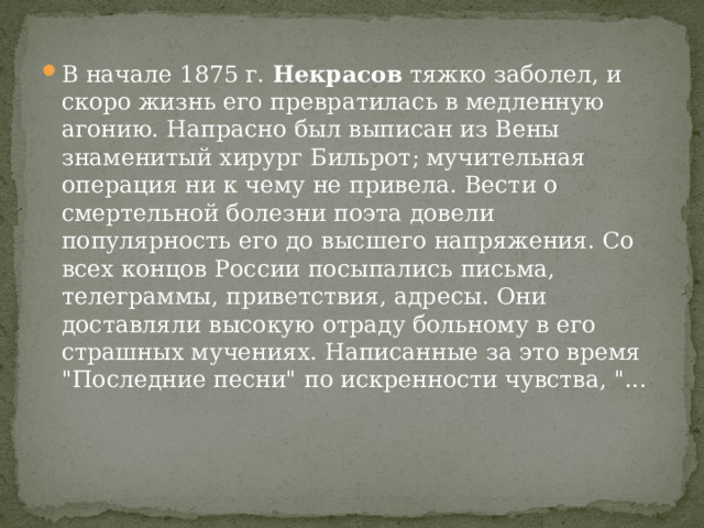 В начале 1875 г. Некрасов тяжко заболел, и скоро жизнь его превратилась в медленную агонию. Напрасно был выписан из Вены знаменитый хирург Бильрот; мучительная операция ни к чему не привела. Вести о смертельной болезни поэта довели популярность его до высшего напряжения. Со всех концов России посыпались письма, телеграммы, приветствия, адресы. Они доставляли высокую отраду больному в его страшных мучениях. Написанные за это время 