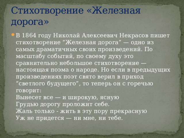 Стихотворение «Железная дорога» В 1864 году Николай Алексеевич Некрасов пишет стихотворение “Железная дорога” — одно из самых драматичных своих произведений. По масштабу событий, по своему духу это сравнительно небольшое стихотворение — настоящая поэма о народе. Но если в предыдущих произведениях поэт свято верил в приход “светлого будущего”, то теперь он с горечью говорит:  Вынесет все — и широкую, ясную  Грудью дорогу проложит себе.  Жаль только - жить в эту пору прекрасную  Уж не придется — ни мне, ни тебе. 