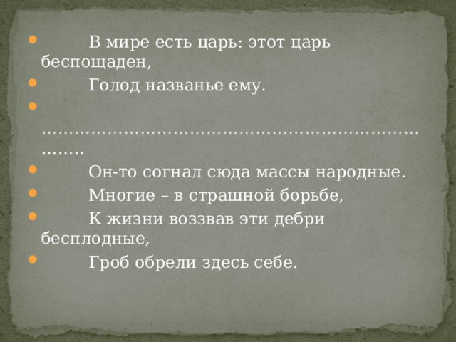  В мире есть царь: этот царь беспощаден,  Голод названье ему. ………………………………………………………………… ..  Он-то согнал сюда массы народные.  Многие – в страшной борьбе,  К жизни воззвав эти дебри бесплодные,  Гроб обрели здесь себе. 