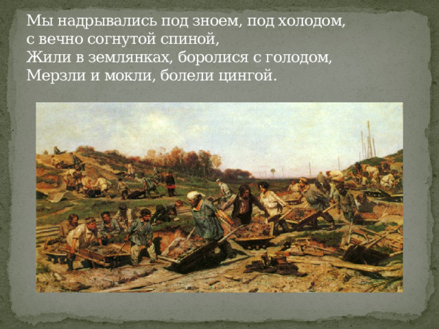 Мы надрывались под зноем, под холодом,  с вечно согнутой спиной,  Жили в землянках, боролися с голодом,  Мерзли и мокли, болели цингой. 