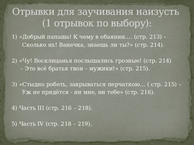 Отрывки для заучивания наизусть  (1 отрывок по выбору): 1) «Добрый папаша! К чему в обаянии…. (стр. 213) –  Сколько их! Ванечка, знаешь ли ты?» (стр. 214). 2) «Чу! Восклицанья послышались грозные! (стр. 214) – Это всё братья твои – мужики!» (стр. 215). 3) «Стыдно робеть, закрываться перчаткою… ( стр. 215) –  Уж не придётся - ни мне, ни тебе» (стр. 216). 4) Часть III (стр. 216 – 218). 5) Часть IV (стр. 218 – 219). 