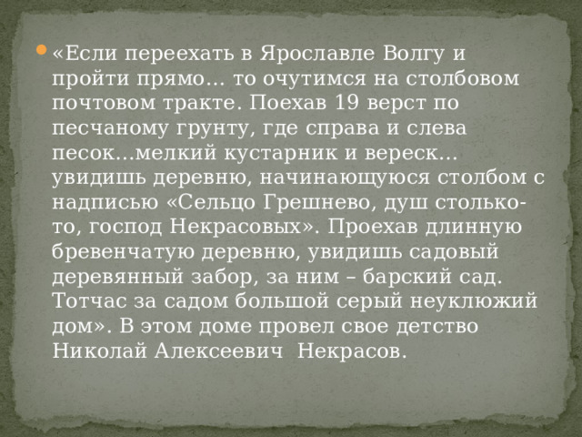 «Если переехать в Ярославле Волгу и пройти прямо… то очутимся на столбовом почтовом тракте. Поехав 19 верст по песчаному грунту, где справа и слева песок…мелкий кустарник и вереск…увидишь деревню, начинающуюся столбом с надписью «Сельцо Грешнево, душ столько-то, господ Некрасовых». Проехав длинную бревенчатую деревню, увидишь садовый деревянный забор, за ним – барский сад. Тотчас за садом большой серый неуклюжий дом». В этом доме провел свое детство Николай Алексеевич Некрасов. 