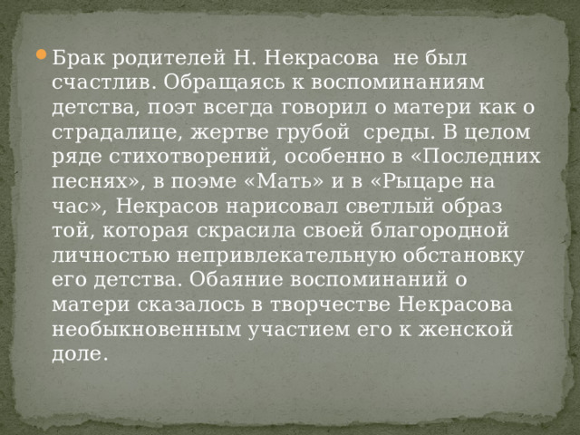 Брак родителей Н. Некрасова не был счастлив. Обращаясь к воспоминаниям детства, поэт всегда говорил о матери как о страдалице, жертве грубой среды. В целом ряде стихотворений, особенно в «Последних песнях», в поэме «Мать» и в «Рыцаре на час», Некрасов нарисовал светлый образ той, которая скрасила своей благородной личностью непривлекательную обстановку его детства. Обаяние воспоминаний о матери сказалось в творчестве Некрасова необыкновенным участием его к женской доле. 