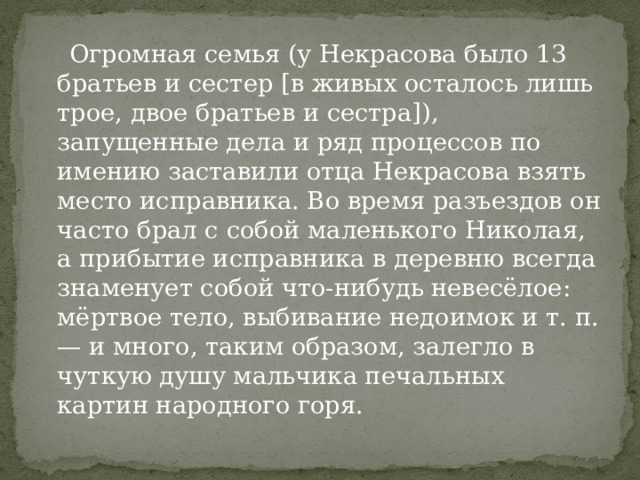  Огромная семья (у Некрасова было 13 братьев и сестер [в живых осталось лишь трое, двое братьев и сестра]), запущенные дела и ряд процессов по имению заставили отца Некрасова взять место исправника. Во время разъездов он часто брал с собой маленького Николая, а прибытие исправника в деревню всегда знаменует собой что-нибудь невесёлое: мёртвое тело, выбивание недоимок и т. п. — и много, таким образом, залегло в чуткую душу мальчика печальных картин народного горя. 