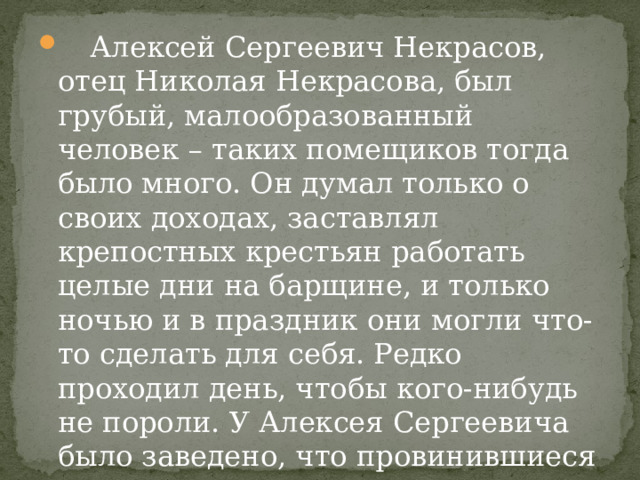  Алексей Сергеевич Некрасов, отец Николая Некрасова, был грубый, малообразованный человек – таких помещиков тогда было много. Он думал только о своих доходах, заставлял крепостных крестьян работать целые дни на барщине, и только ночью и в праздник они могли что-то сделать для себя. Редко проходил день, чтобы кого-нибудь не пороли. У Алексея Сергеевича было заведено, что провинившиеся пороли друг друга по очереди. Пороли за все. 