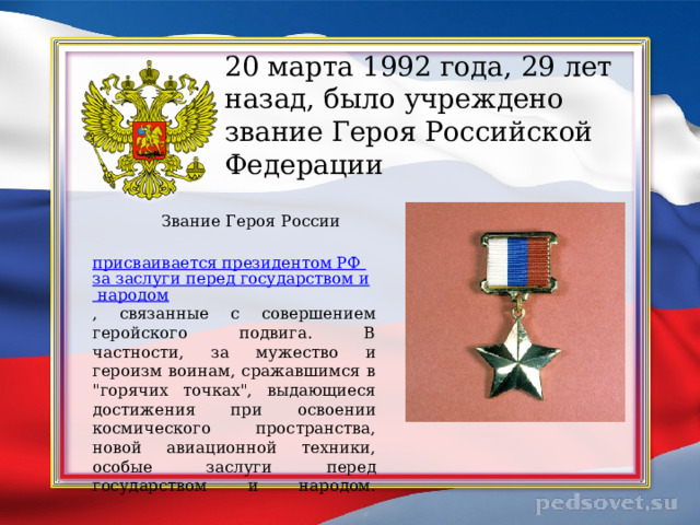   20 марта 1992 года, 29 лет назад, было учреждено звание Героя Российской Федерации     Звание Героя России   присваивается президентом РФ за заслуги перед государством и народом , связанные с совершением геройского подвига. В частности, за мужество и героизм воинам, сражавшимся в 