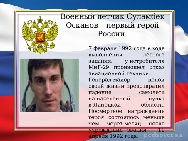 Военный летчик Суламбек Осканов – первый герой России. 7 февраля 1992 года в ходе выполнения летного задания, у истребителя МиГ-29 произошел отказ авиационной техники. Генерал-майор ценой своей жизни предотвратил падение самолета на населенный пункт в Липецкой области. Посмертное награждение героя состоялось меньше чем через месяц после учреждения звания – 11 апреля 1992 года . 