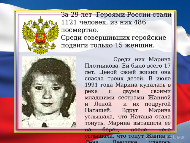 За 29 лет Героями России стали 1121 человек, из них 486 посмертно.  Среди совершивших геройские подвиги только 15 женщин.  Среди них Марина Плотникова. Ей было всего 17 лет. Ценой своей жизни она спасла троих детей. В июле 1991 года Марина купалась в реке с двумя своими младшими сестрами Жанной и Леной и их подругой Наташей. Вдруг Марина услышала, что Наташа стала тонуть. Марина вытащила ее на берег, после чего услышала, что тонут Жанна и Лена. Девушке удалось спасти сестер, но сама она погибла. 