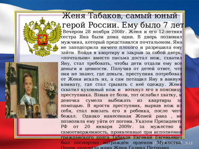 Женя Табаков, самый юный герой России. Ему было 7 лет.  Вечером 28 ноября 2008г. Женя и его 12-летняя сестра Яна были дома одни. В дверь позвонил мужчина, который представился почтальоном.  Яна не заподозрила ничего плохого и разрешила ему зайти. Войдя в квартиру и закрыв за собой дверь, «почтальон» вместо письма достал нож, схватил Яну, стал требовать, чтобы дети отдали ему все деньги и ценности. Получив от детей ответ, что они не знают, где деньги, преступник потребовал от Жени искать их, а сам потащил Яну в ванную комнату, где стал срывать с неё одежду.  Женя схватил кухонный нож и воткнул его в поясницу преступника. Взвыв от боли, тот ослабил хватку, и девочка сумела выбежать из квартиры за помощью. В ярости преступник, вырвав нож из себя, стал вонзать его в ребенка, после чего бежал.   Однако нанесенная Женей рана , не позволила ему уйти от погони.  Указом Президента РФ от 20 января 2009г. за мужество и самоотверженность, проявленные при исполнении гражданского долга Табаков Евгений Евгеньевич был посмертно награждён орденом Мужества. Орден получала мама Жени Галина Петровна. 