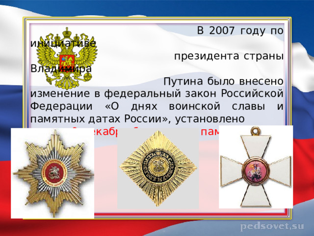  В 2007 году по инициативе  президента страны Владимира  Путина было внесено изменение в федеральный закон Российской Федерации «О днях воинской славы и памятных датах России», установлено  9 декабря было днем памяти Героев Отечества.  