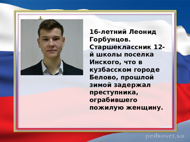 16-летний Леонид Горбунцов. Старшеклассник 12-й школы поселка Инского, что в кузбасском городе Белово, прошлой зимой задержал преступника, ограбившего пожилую женщину. 