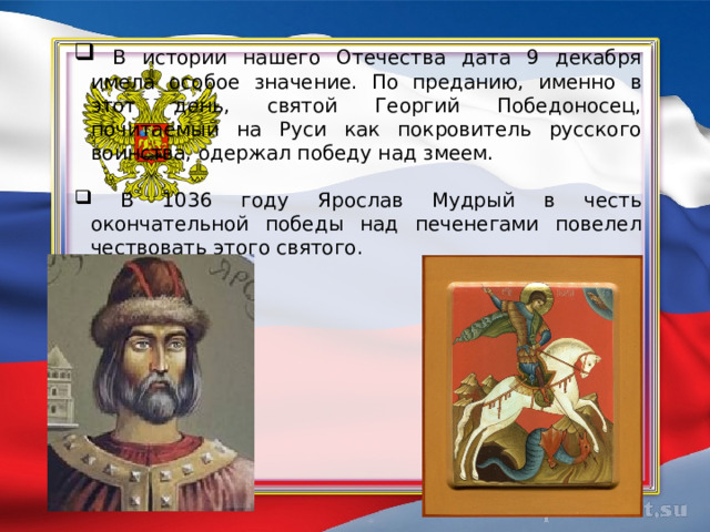  В истории нашего Отечества дата 9 декабря имела особое значение. По преданию, именно в этот день, святой Георгий Победоносец, почитаемый на Руси как покровитель русского воинства, одержал победу над змеем.  В 1036 году Ярослав Мудрый в честь окончательной победы над печенегами повелел чествовать этого святого. 