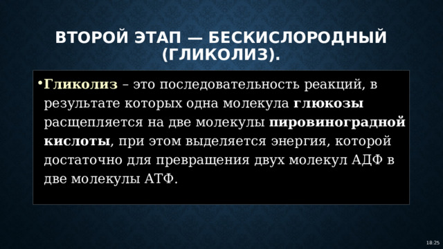 Второй этап — бескислородный (гликолиз). Гликолиз – это последовательность реакций, в результате которых одна молекула глюкозы расщепляется на две молекулы пировиноградной кислоты , при этом выделяется энергия, которой достаточно для превращения двух молекул АДФ в две молекулы АТФ. 18:25 