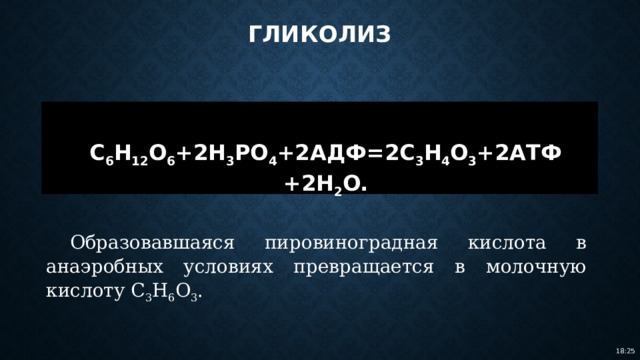 Гликолиз  C 6 H 12 O 6 +2H 3 PO 4 +2АДФ=2C 3 H 4 O 3 +2АТФ +2H 2 O. Образовавшаяся пировиноградная кислота в анаэробных условиях превращается в молочную кислоту C 3 H 6 O 3 . 18:25 