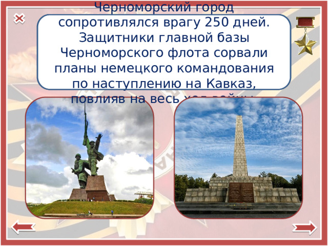 Город-герой Черноморский город сопротивлялся врагу 250 дней. Защитники главной базы Черноморского флота сорвали планы немецкого командования по наступлению на Кавказ, повлияв на весь ход войны.  Севастополь 