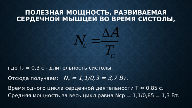 Полезная мощность, развиваемая сердечной мышцей во время систолы, где T c ≈ 0,3 с - длительность систолы. Отсюда получаем: N с = 1,1/0,3 = 3,7 Вт. Время одного цикла сердечной деятельности Т ≈ 0,85 с. Средняя мощность за весь цикл равна Nср = 1,1/0,85 = 1,3 Вт. 
