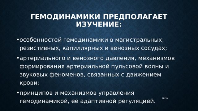 гемодинамики предполагает изучение: особенностей гемодинамики в магистральных, резистивных, капиллярных и венозных сосудах; артериального и венозного давления, механизмов формирования артериальной пульсовой волны и звуковых феноменов, связанных с движением крови; принципов и механизмов управления гемодинамикой, её адаптивной регуляцией. 18:55 
