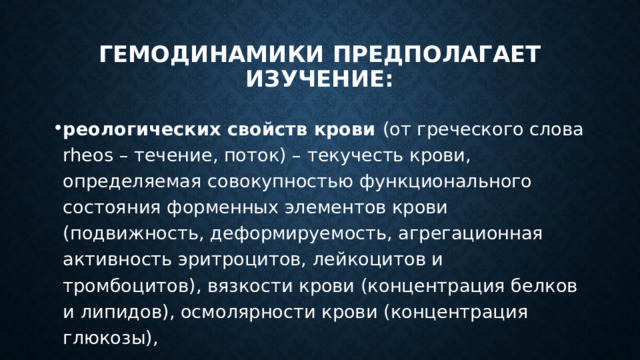 гемодинамики предполагает изучение: реологических свойств крови (от греческого слова rheos – течение, поток) – текучесть крови, определяемая совокупностью функционального состояния форменных элементов крови (подвижность, деформируемость, агрегационная активность эритроцитов, лейкоцитов и тромбоцитов), вязкости крови (концентрация белков и липидов), осмолярности крови (концентрация глюкозы), 