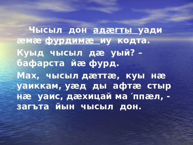  Чысыл дон ад æ гты уади æ м æ  фурдим æ  иу кодта. Куыд чысыл д æ уый? – бафарста й æ фурд. Мах, чысыл д æ тт æ , куы н æ уаиккам, у æ д ды афт æ стыр н æ уаис, д æ хицай ма ′ пп æ л , - загъта йын чысыл дон. 