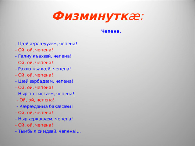 Физминутк æ :  Чепена .   - Ц æ й æ рл æ уу æ м, чепена!  - Ой, ой, чепена!  - Галиу къах æ й, чепена!  - Ой, ой, чепена!  - Рахиз къах æ й, чепена!  - Ой, ой, чепена!  - Ц æ й æ рбад æ м, чепена!  - Ой, ой, чепена!  - Ныр та сыст æ м, чепена!  - Ой, ой, чепена!  - К æ р æ дзима бак æ с æ м!  - Ой, ой, чепена!  - Ныр æ ркаф æ м, чепена!  - Ой, ой, чепена!  - Тымбыл симд æ й , чепена!... 