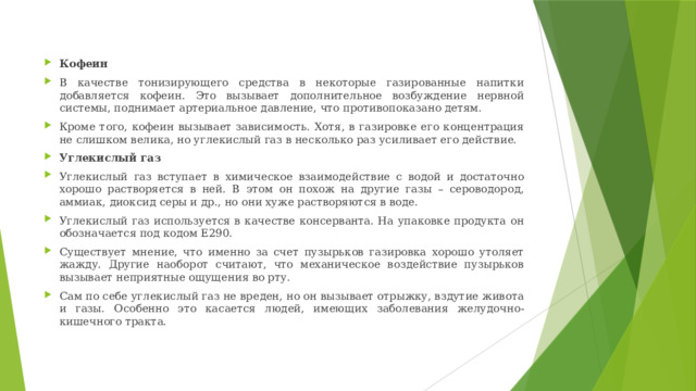 Кофеин В качестве тонизирующего средства в некоторые газированные напитки добавляется кофеин. Это вызывает дополнительное возбуждение нервной системы, поднимает артериальное давление, что противопоказано детям. Кроме того, кофеин вызывает зависимость. Хотя, в газировке его концентрация не слишком велика, но углекислый газ в несколько раз усиливает его действие. Углекислый газ Углекислый газ вступает в химическое взаимодействие с водой и достаточно хорошо растворяется в ней. В этом он похож на другие газы – сероводород, аммиак, диоксид серы и др., но они хуже растворяются в воде. Углекислый газ используется в качестве консерванта. На упаковке продукта он обозначается под кодом Е290. Существует мнение, что именно за счет пузырьков газировка хорошо утоляет жажду. Другие наоборот считают, что механическое воздействие пузырьков вызывает неприятные ощущения во рту. Сам по себе углекислый газ не вреден, но он вызывает отрыжку, вздутие живота и газы. Особенно это касается людей, имеющих заболевания желудочно-кишечного тракта. 