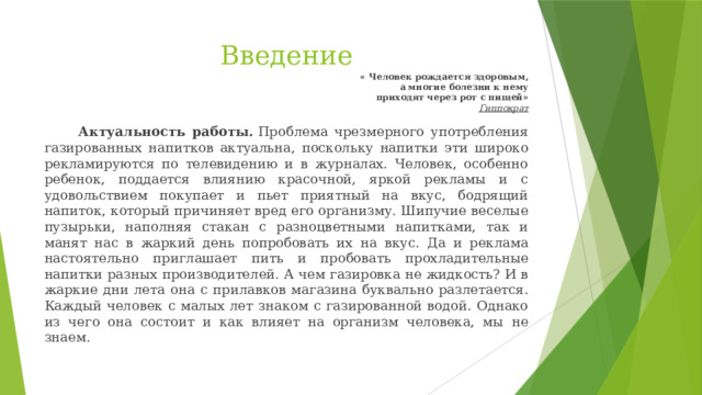 Введение « Человек рождается здоровым, а многие болезни к нему приходят через рот с пищей» Гиппократ   Актуальность работы.  Проблема чрезмерного употребления газированных напитков актуальна, поскольку напитки эти широко рекламируются по телевидению и в журналах. Человек, особенно ребенок, поддается влиянию красочной, яркой рекламы и с удовольствием покупает и пьет приятный на вкус, бодрящий напиток, который причиняет вред его организму. Шипучие веселые пузырьки, наполняя стакан с разноцветными напитками, так и манят нас в жаркий день попробовать их на вкус. Да и реклама настоятельно приглашает пить и пробовать прохладительные напитки разных производителей. А чем газировка не жидкость? И в жаркие дни лета она с прилавков магазина буквально разлетается.  Каждый человек с малых лет знаком с газированной водой. Однако из чего она состоит и как влияет на организм человека, мы не знаем.  