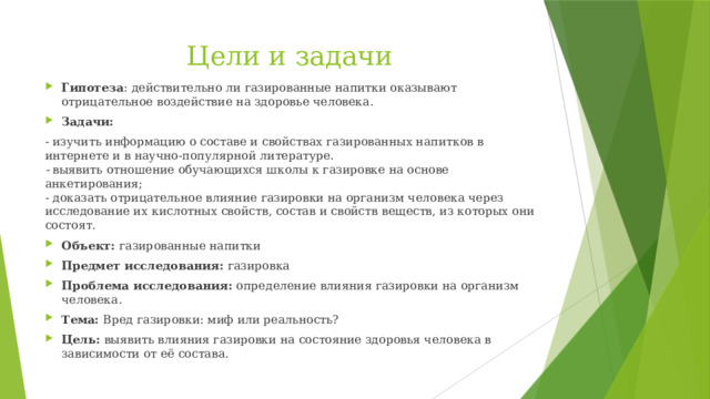 Цели и задачи Гипотеза : действительно ли газированные напитки оказывают отрицательное воздействие на здоровье человека. Задачи:   - изучить информацию о составе и свойствах газированных напитков в интернете и в научно-популярной литературе.  -  выявить отношение обучающихся школы к газировке на основе анкетирования;   - доказать отрицательное влияние газировки на организм человека через исследование их кислотных свойств, состав и свойств веществ, из которых они состоят.  Объект:  газированные напитки Предмет исследования:  газировка Проблема исследования:  определение влияния газировки на организм человека.  Тема:  Вред газировки: миф или реальность? Цель:  выявить влияния газировки на состояние здоровья человека в зависимости от её состава.   