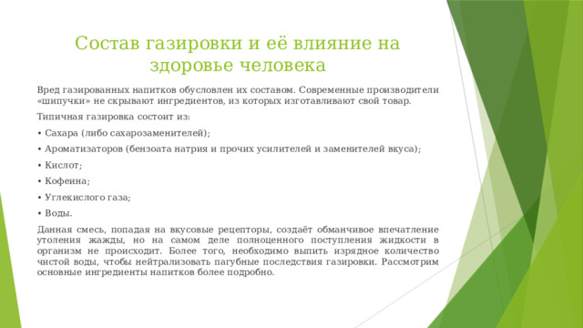 Состав газировки и её влияние на здоровье человека Вред газированных напитков обусловлен их составом. Современные производители «шипучки» не скрывают ингредиентов, из которых изготавливают свой товар. Типичная газировка состоит из: •  Сахара (либо сахарозаменителей); •  Ароматизаторов (бензоата натрия и прочих усилителей и заменителей вкуса); •  Кислот; •  Кофеина; •  Углекислого газа; •  Воды. Данная смесь, попадая на вкусовые рецепторы, создаёт обманчивое впечатление утоления жажды, но на самом деле полноценного поступления жидкости в организм не происходит. Более того, необходимо выпить изрядное количество чистой воды, чтобы нейтрализовать пагубные последствия газировки. Рассмотрим основные ингредиенты напитков более подробно. 